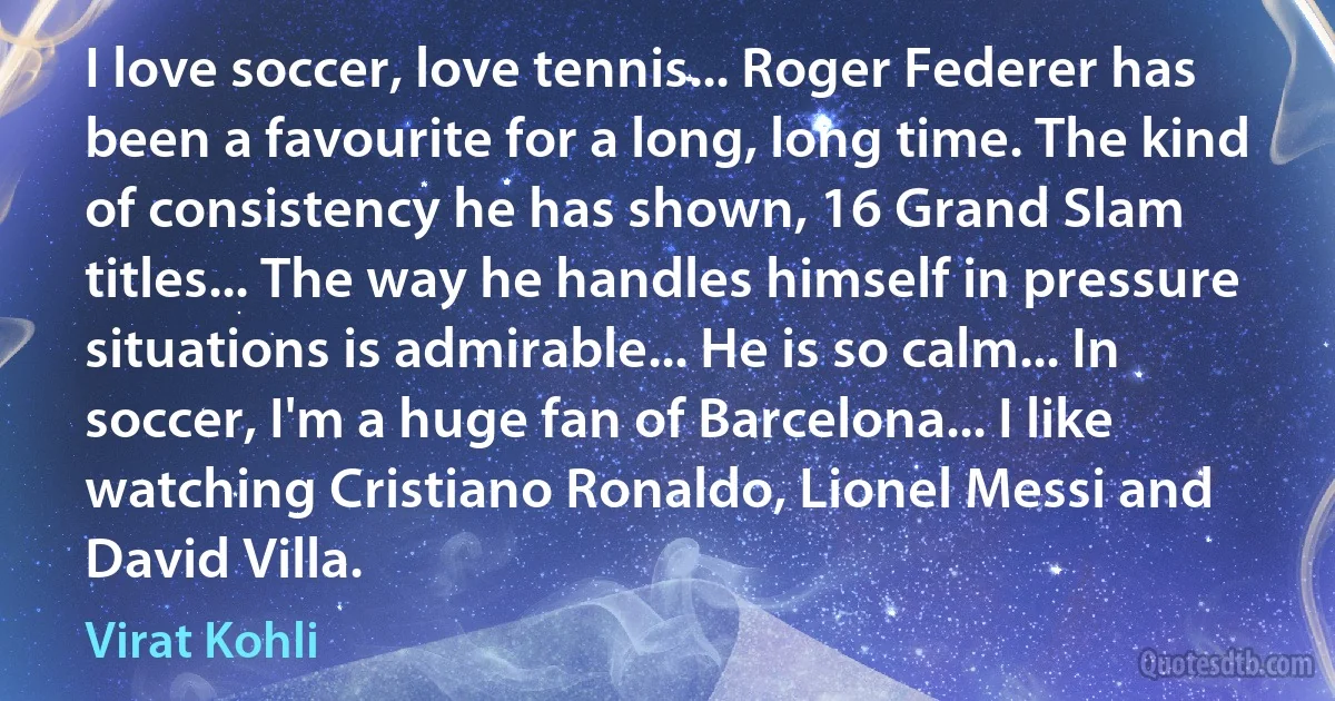 I love soccer, love tennis... Roger Federer has been a favourite for a long, long time. The kind of consistency he has shown, 16 Grand Slam titles... The way he handles himself in pressure situations is admirable... He is so calm... In soccer, I'm a huge fan of Barcelona... I like watching Cristiano Ronaldo, Lionel Messi and David Villa. (Virat Kohli)