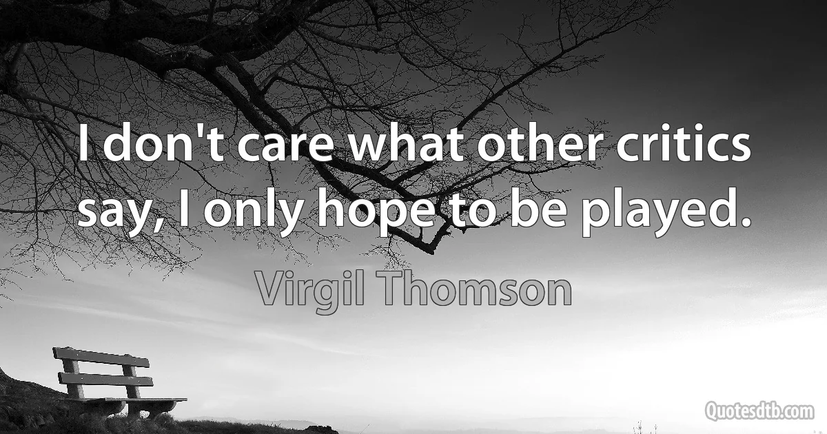 I don't care what other critics say, I only hope to be played. (Virgil Thomson)