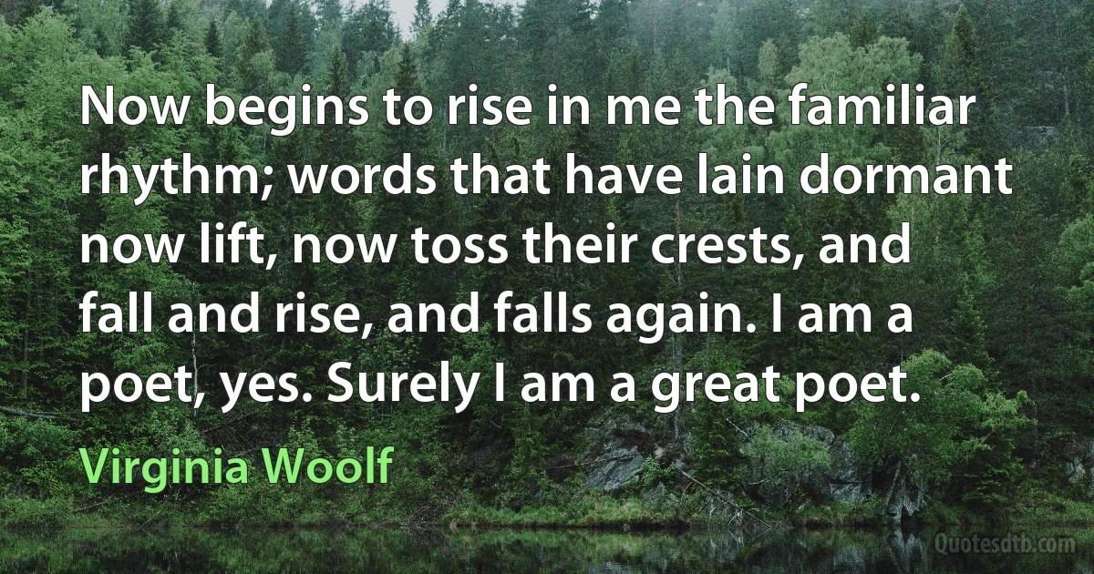 Now begins to rise in me the familiar rhythm; words that have lain dormant now lift, now toss their crests, and fall and rise, and falls again. I am a poet, yes. Surely I am a great poet. (Virginia Woolf)