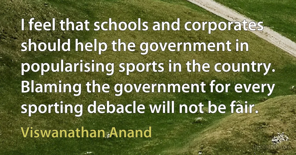 I feel that schools and corporates should help the government in popularising sports in the country. Blaming the government for every sporting debacle will not be fair. (Viswanathan Anand)