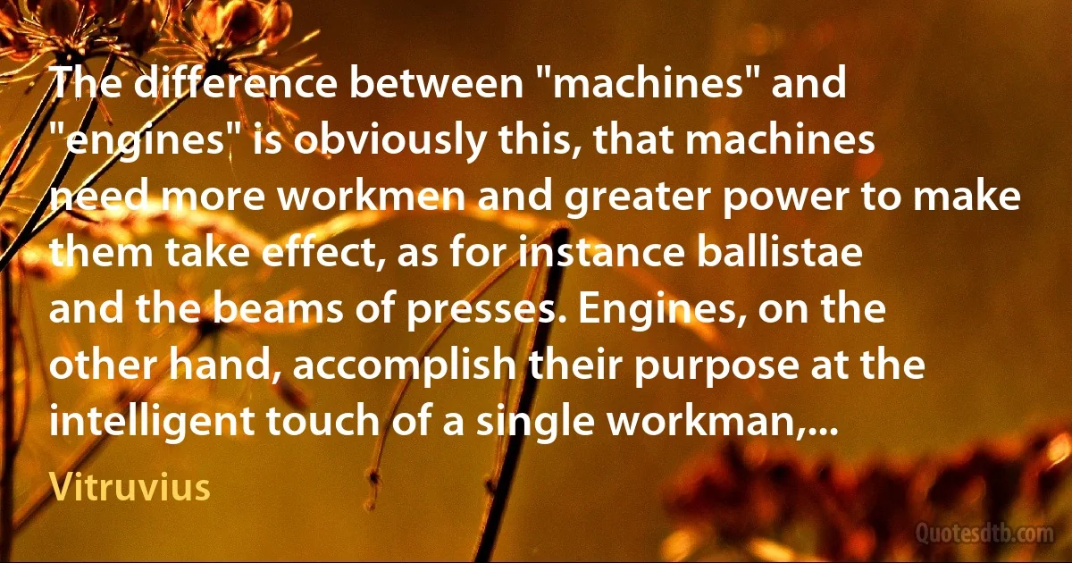 The difference between "machines" and "engines" is obviously this, that machines need more workmen and greater power to make them take effect, as for instance ballistae and the beams of presses. Engines, on the other hand, accomplish their purpose at the intelligent touch of a single workman,... (Vitruvius)