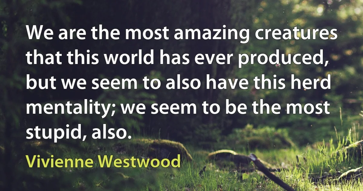 We are the most amazing creatures that this world has ever produced, but we seem to also have this herd mentality; we seem to be the most stupid, also. (Vivienne Westwood)