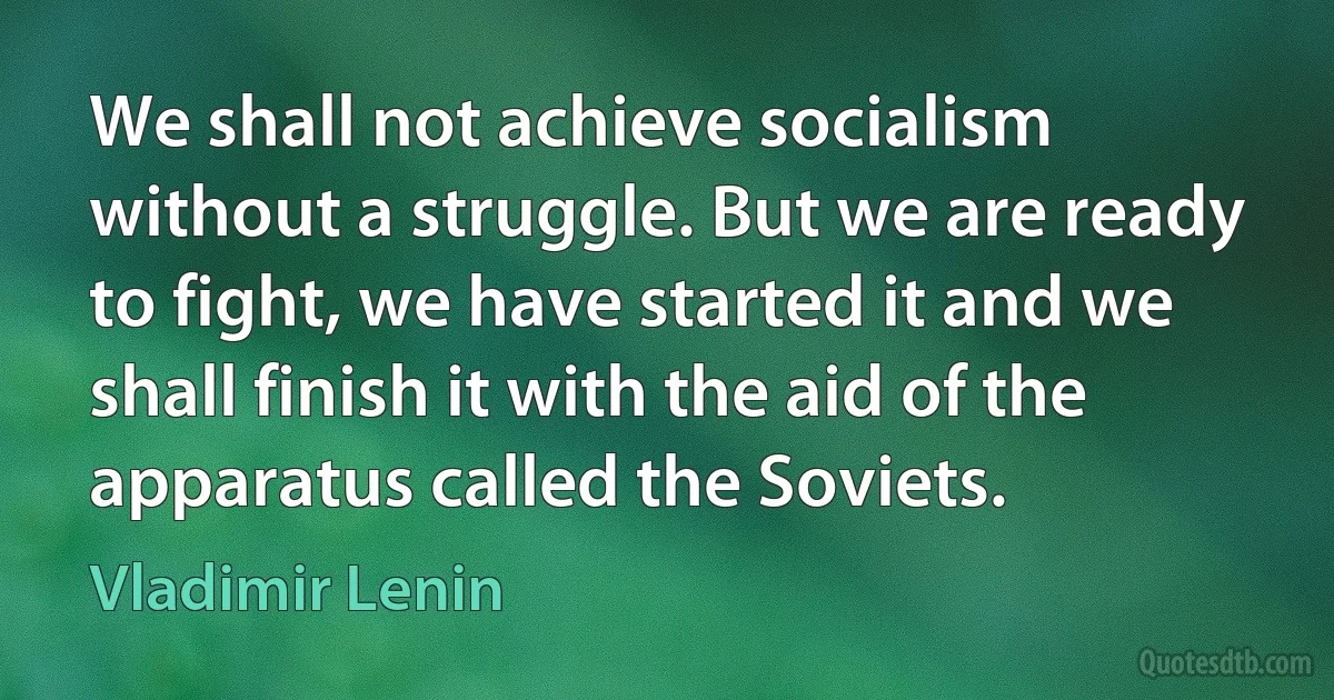 We shall not achieve socialism without a struggle. But we are ready to fight, we have started it and we shall finish it with the aid of the apparatus called the Soviets. (Vladimir Lenin)