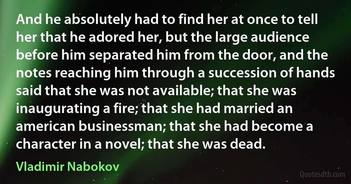 And he absolutely had to find her at once to tell her that he adored her, but the large audience before him separated him from the door, and the notes reaching him through a succession of hands said that she was not available; that she was inaugurating a fire; that she had married an american businessman; that she had become a character in a novel; that she was dead. (Vladimir Nabokov)