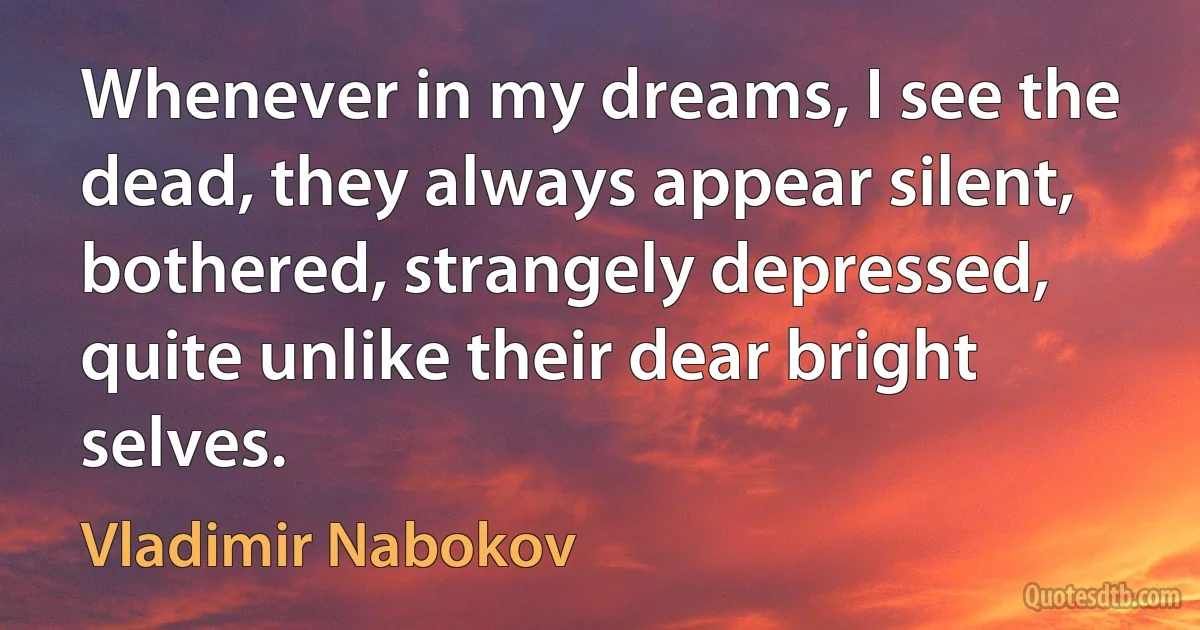 Whenever in my dreams, I see the dead, they always appear silent, bothered, strangely depressed, quite unlike their dear bright selves. (Vladimir Nabokov)