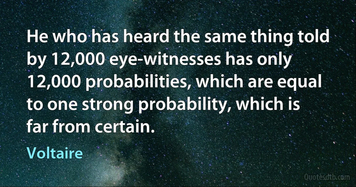 He who has heard the same thing told by 12,000 eye-witnesses has only 12,000 probabilities, which are equal to one strong probability, which is far from certain. (Voltaire)