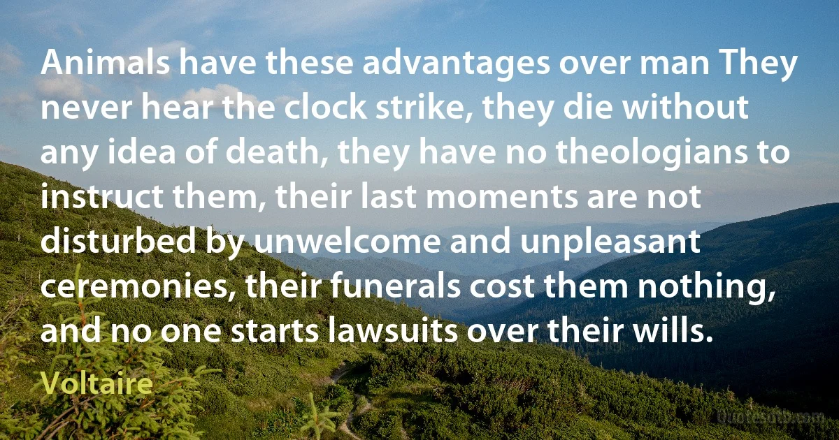 Animals have these advantages over man They never hear the clock strike, they die without any idea of death, they have no theologians to instruct them, their last moments are not disturbed by unwelcome and unpleasant ceremonies, their funerals cost them nothing, and no one starts lawsuits over their wills. (Voltaire)