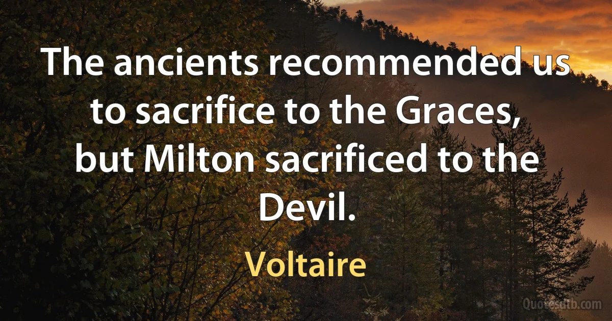 The ancients recommended us to sacrifice to the Graces, but Milton sacrificed to the Devil. (Voltaire)