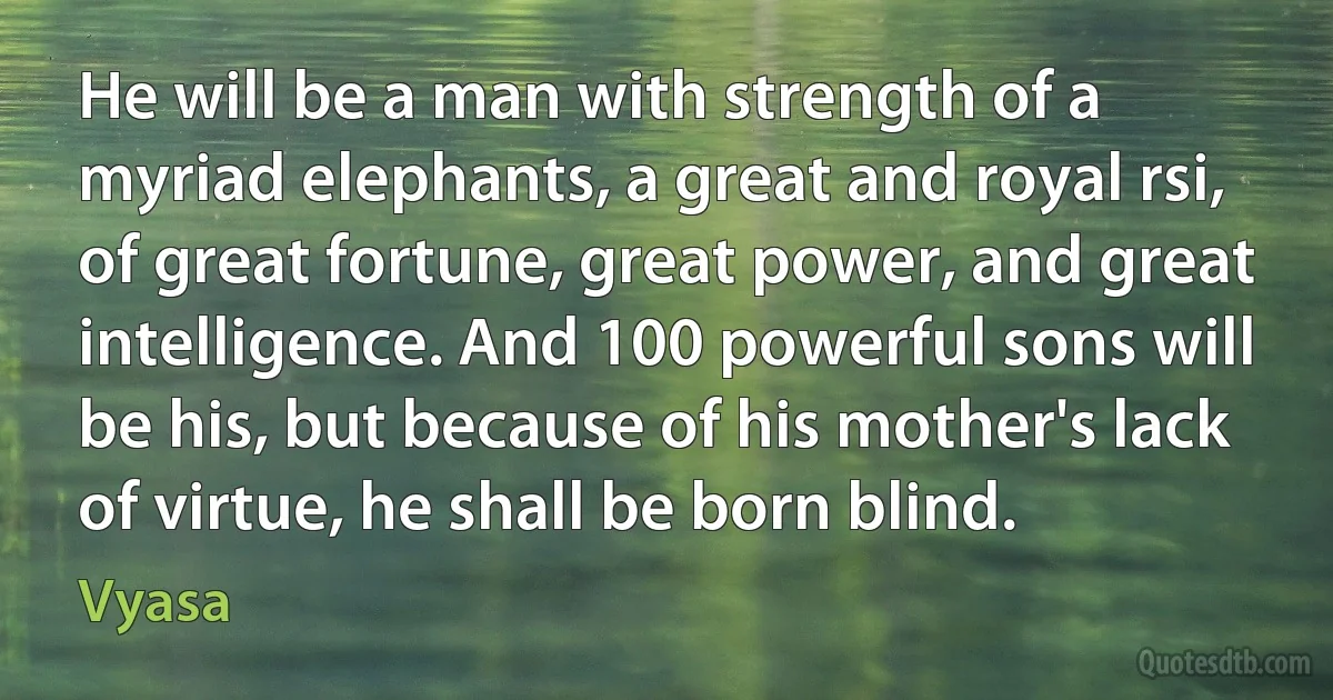 He will be a man with strength of a myriad elephants, a great and royal rsi, of great fortune, great power, and great intelligence. And 100 powerful sons will be his, but because of his mother's lack of virtue, he shall be born blind. (Vyasa)