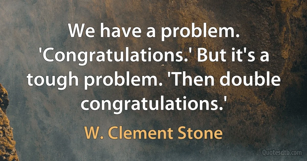 We have a problem. 'Congratulations.' But it's a tough problem. 'Then double congratulations.' (W. Clement Stone)