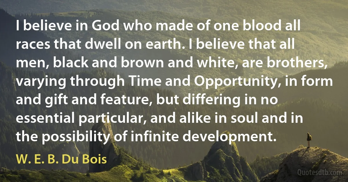 I believe in God who made of one blood all races that dwell on earth. I believe that all men, black and brown and white, are brothers, varying through Time and Opportunity, in form and gift and feature, but differing in no essential particular, and alike in soul and in the possibility of infinite development. (W. E. B. Du Bois)