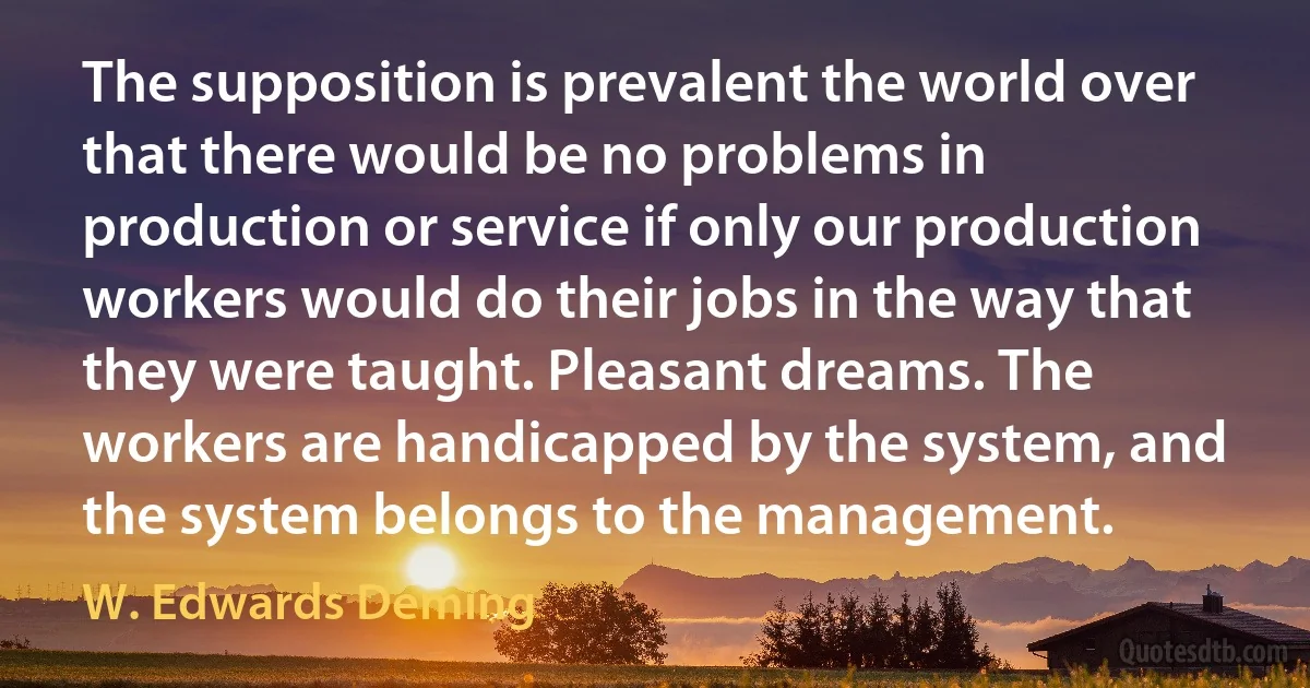 The supposition is prevalent the world over that there would be no problems in production or service if only our production workers would do their jobs in the way that they were taught. Pleasant dreams. The workers are handicapped by the system, and the system belongs to the management. (W. Edwards Deming)