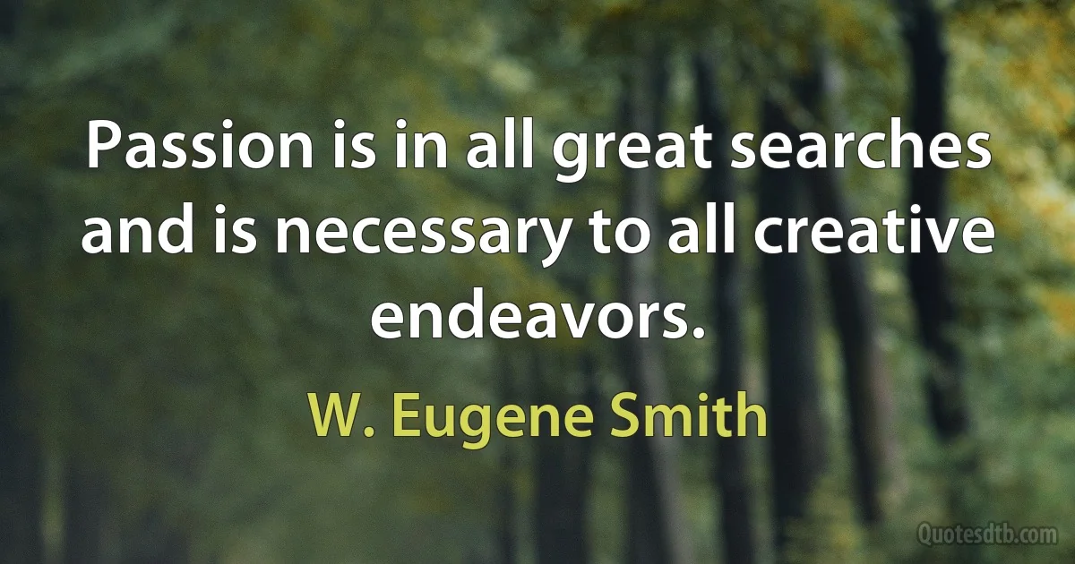 Passion is in all great searches and is necessary to all creative endeavors. (W. Eugene Smith)