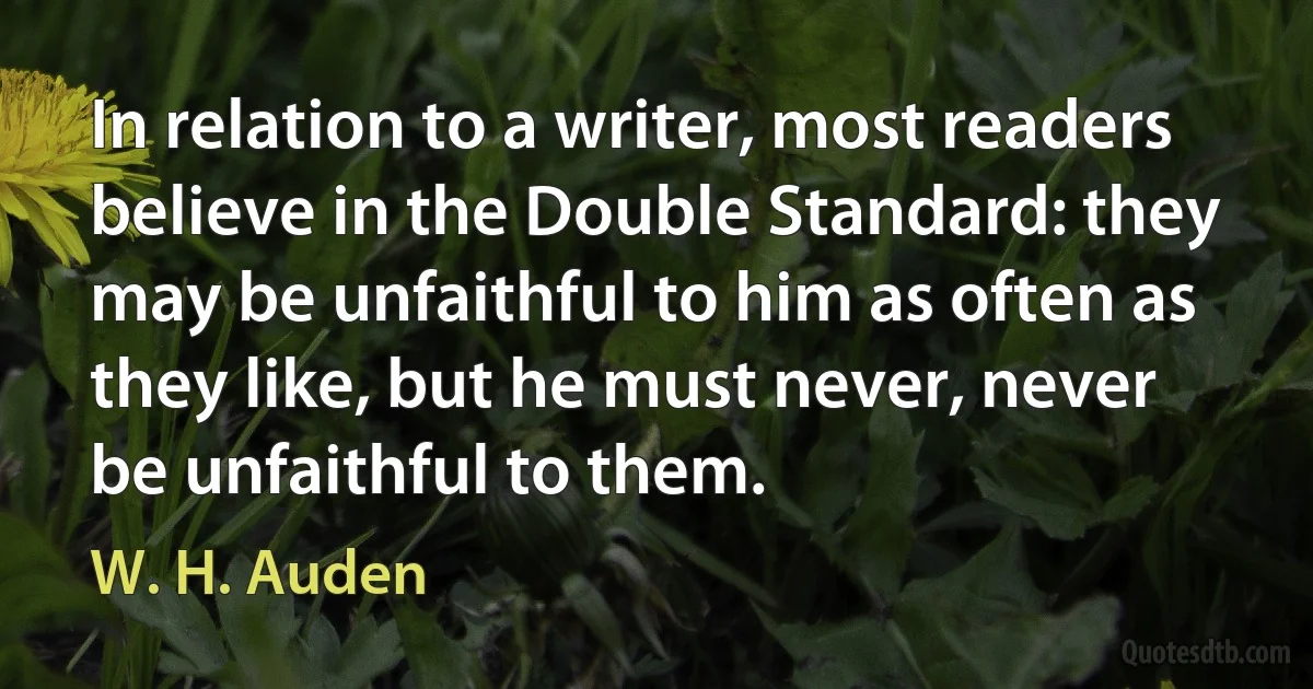 In relation to a writer, most readers believe in the Double Standard: they may be unfaithful to him as often as they like, but he must never, never be unfaithful to them. (W. H. Auden)