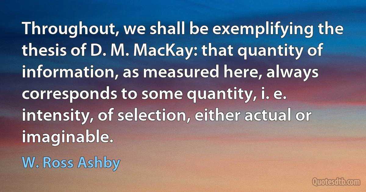 Throughout, we shall be exemplifying the thesis of D. M. MacKay: that quantity of information, as measured here, always corresponds to some quantity, i. e. intensity, of selection, either actual or imaginable. (W. Ross Ashby)