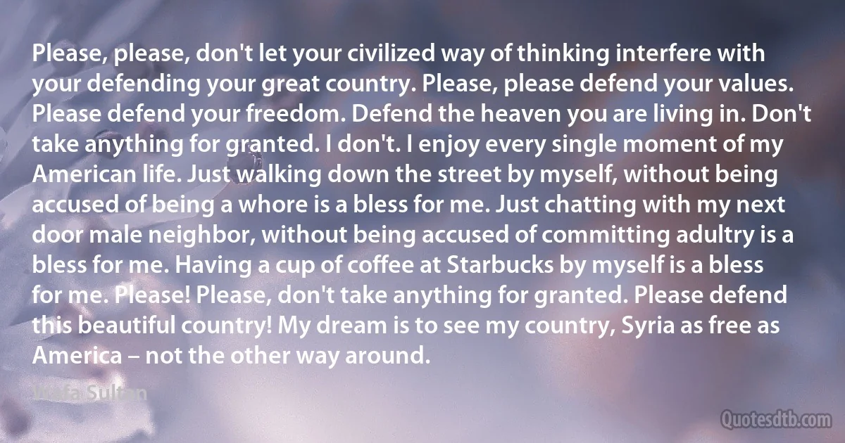 Please, please, don't let your civilized way of thinking interfere with your defending your great country. Please, please defend your values. Please defend your freedom. Defend the heaven you are living in. Don't take anything for granted. I don't. I enjoy every single moment of my American life. Just walking down the street by myself, without being accused of being a whore is a bless for me. Just chatting with my next door male neighbor, without being accused of committing adultry is a bless for me. Having a cup of coffee at Starbucks by myself is a bless for me. Please! Please, don't take anything for granted. Please defend this beautiful country! My dream is to see my country, Syria as free as America – not the other way around. (Wafa Sultan)