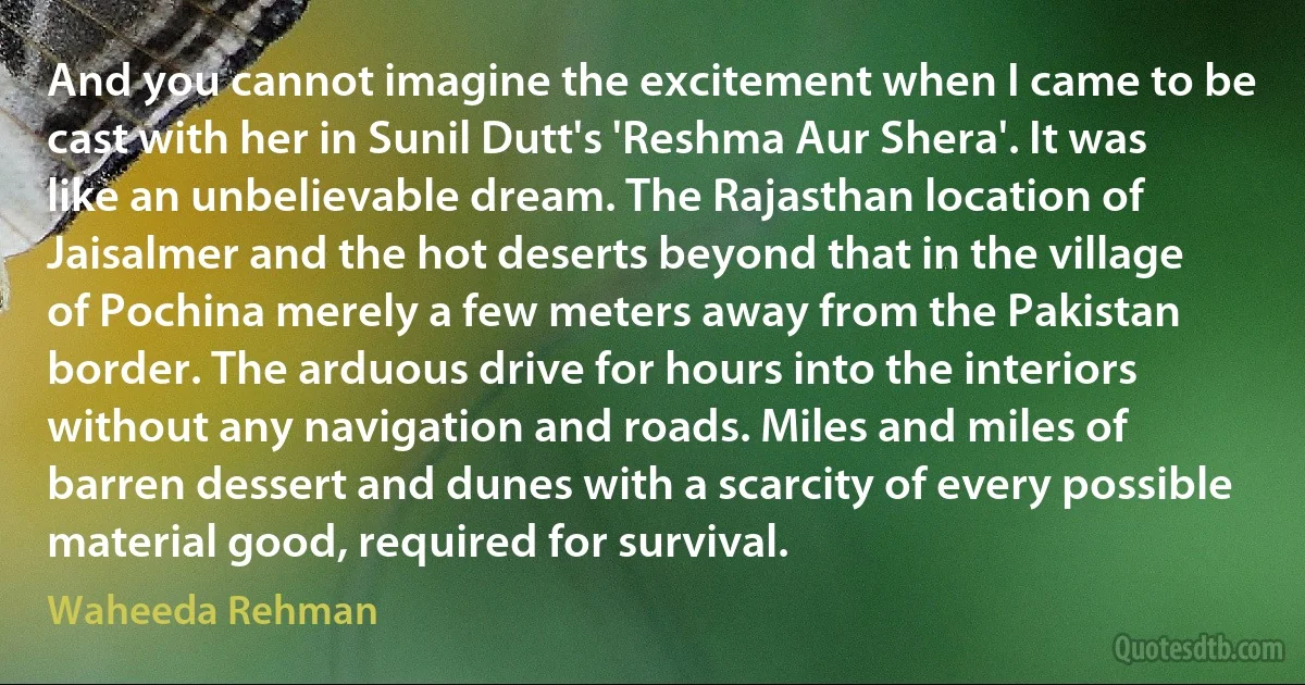 And you cannot imagine the excitement when I came to be cast with her in Sunil Dutt's 'Reshma Aur Shera'. It was like an unbelievable dream. The Rajasthan location of Jaisalmer and the hot deserts beyond that in the village of Pochina merely a few meters away from the Pakistan border. The arduous drive for hours into the interiors without any navigation and roads. Miles and miles of barren dessert and dunes with a scarcity of every possible material good, required for survival. (Waheeda Rehman)