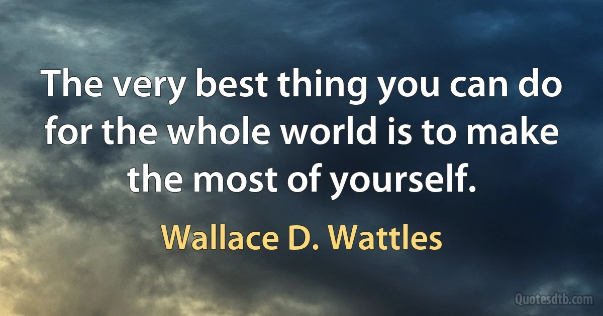 The very best thing you can do for the whole world is to make the most of yourself. (Wallace D. Wattles)