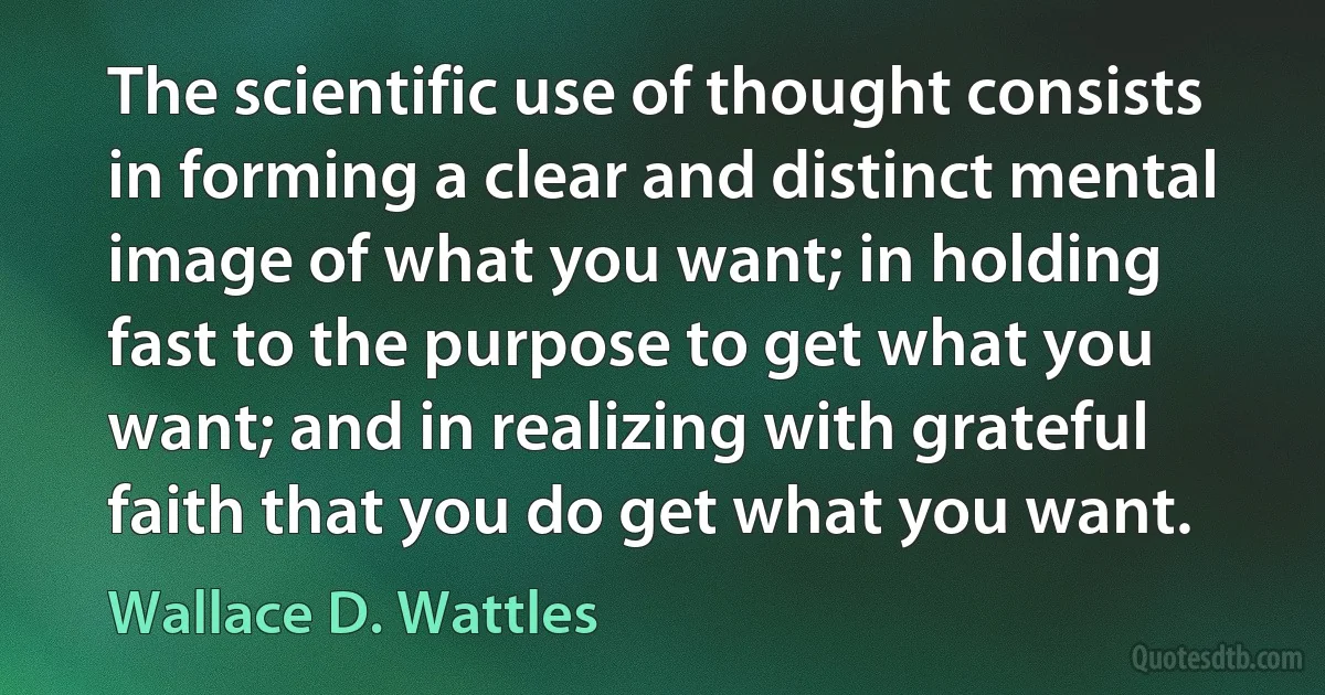 The scientific use of thought consists in forming a clear and distinct mental image of what you want; in holding fast to the purpose to get what you want; and in realizing with grateful faith that you do get what you want. (Wallace D. Wattles)