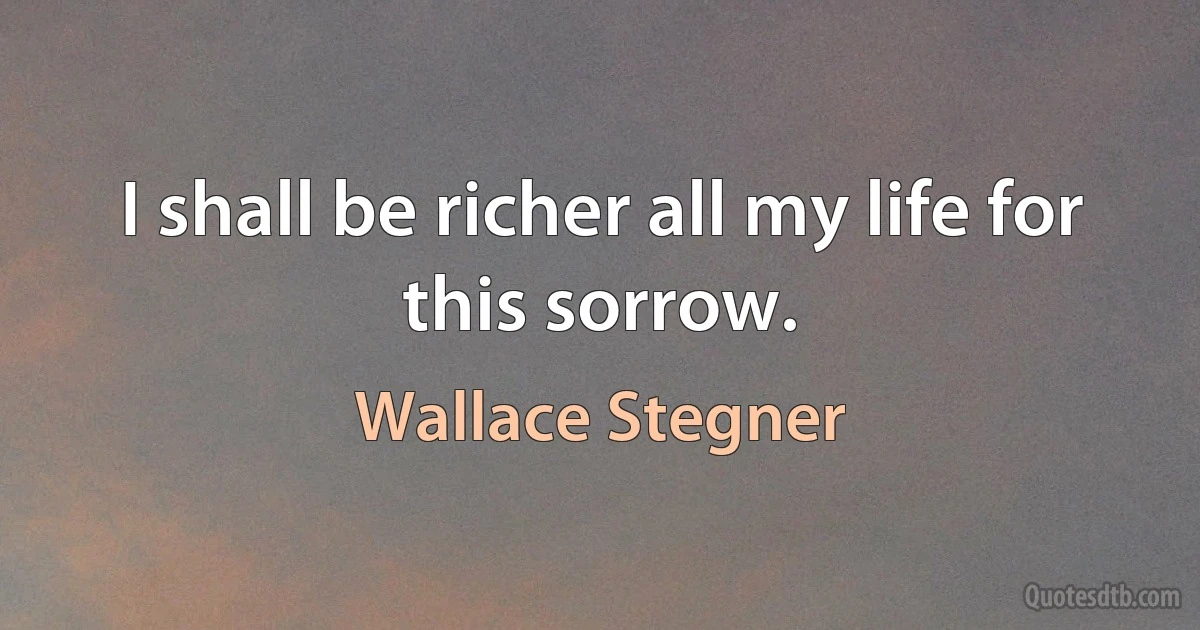 I shall be richer all my life for this sorrow. (Wallace Stegner)