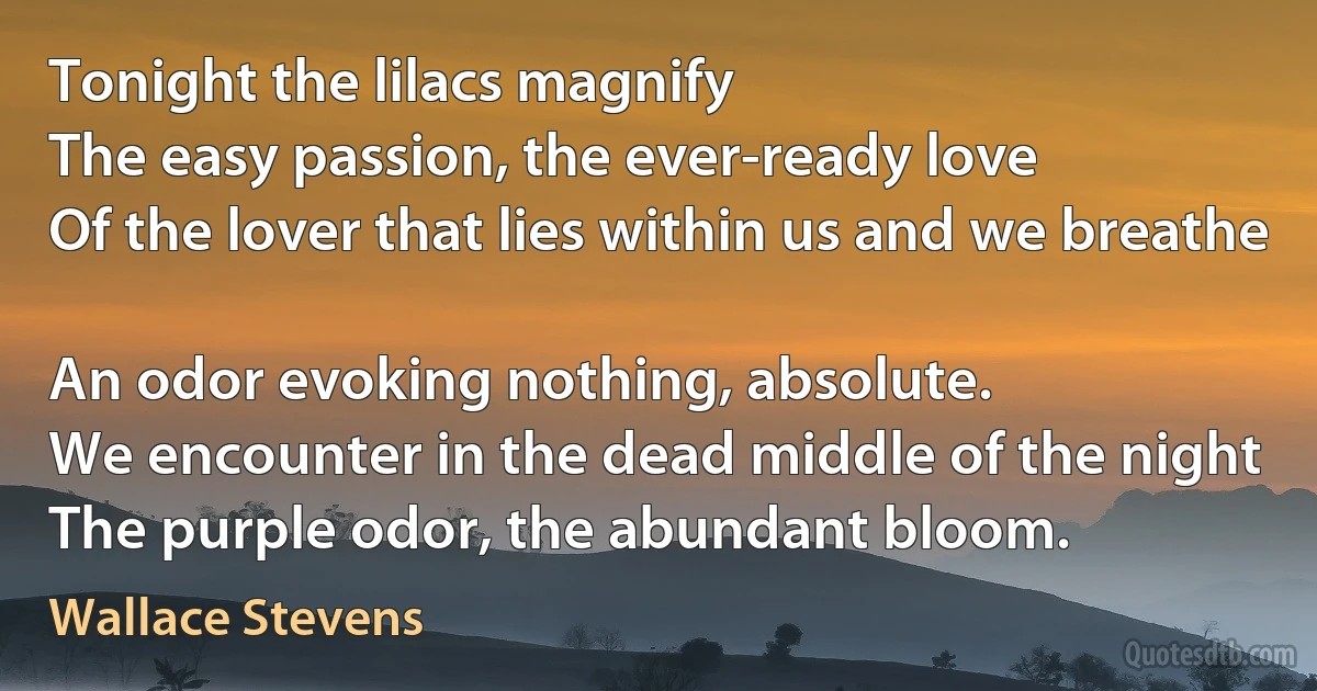 Tonight the lilacs magnify
The easy passion, the ever-ready love
Of the lover that lies within us and we breathe

An odor evoking nothing, absolute.
We encounter in the dead middle of the night
The purple odor, the abundant bloom. (Wallace Stevens)