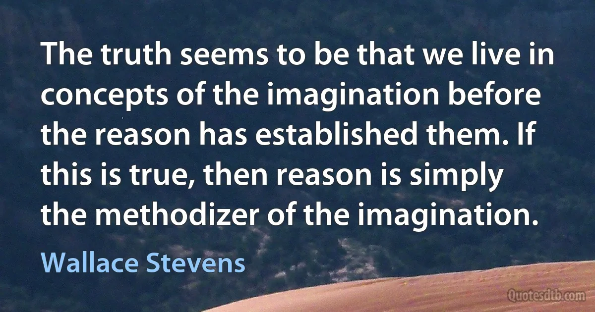 The truth seems to be that we live in concepts of the imagination before the reason has established them. If this is true, then reason is simply the methodizer of the imagination. (Wallace Stevens)