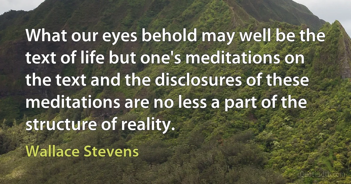 What our eyes behold may well be the text of life but one's meditations on the text and the disclosures of these meditations are no less a part of the structure of reality. (Wallace Stevens)