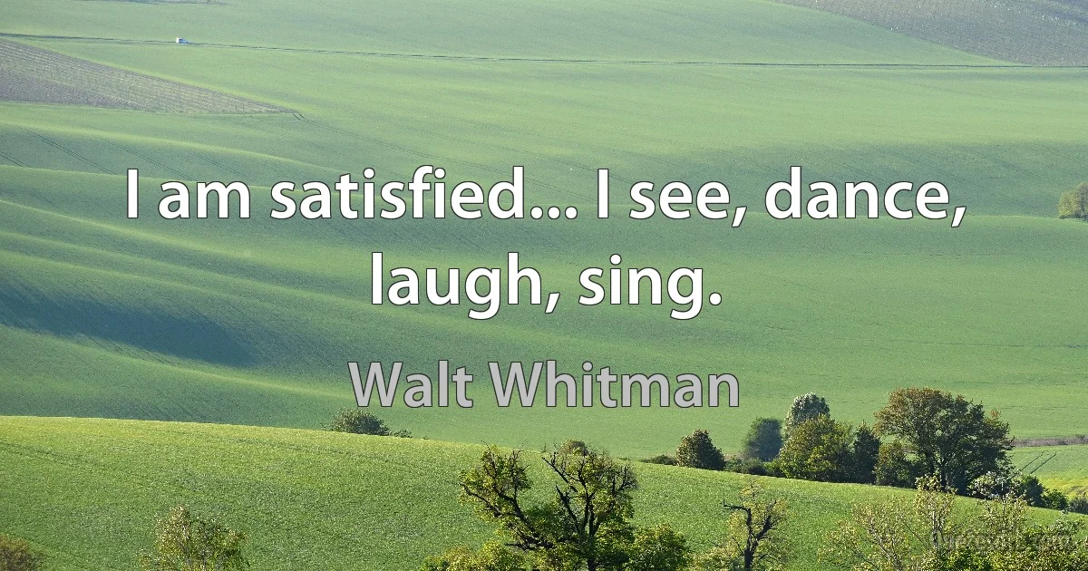 I am satisfied... I see, dance, laugh, sing. (Walt Whitman)