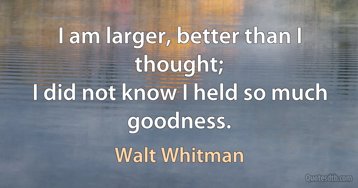 I am larger, better than I thought;	
I did not know I held so much goodness. (Walt Whitman)