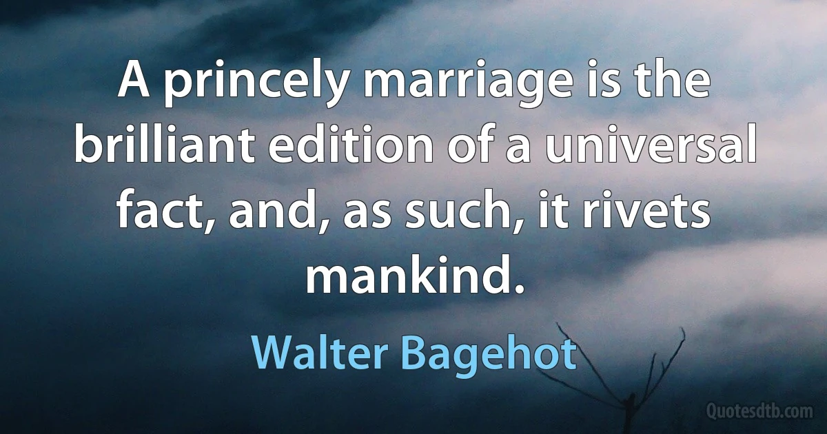 A princely marriage is the brilliant edition of a universal fact, and, as such, it rivets mankind. (Walter Bagehot)