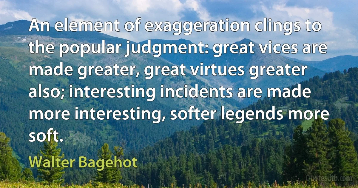 An element of exaggeration clings to the popular judgment: great vices are made greater, great virtues greater also; interesting incidents are made more interesting, softer legends more soft. (Walter Bagehot)