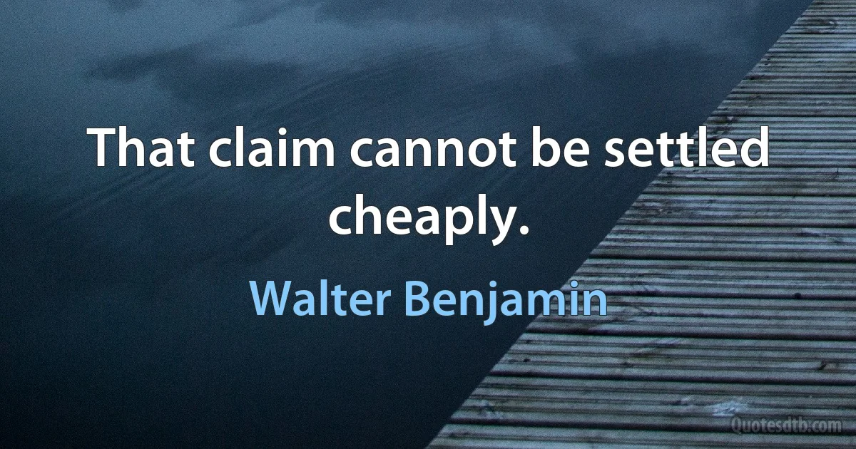 That claim cannot be settled cheaply. (Walter Benjamin)