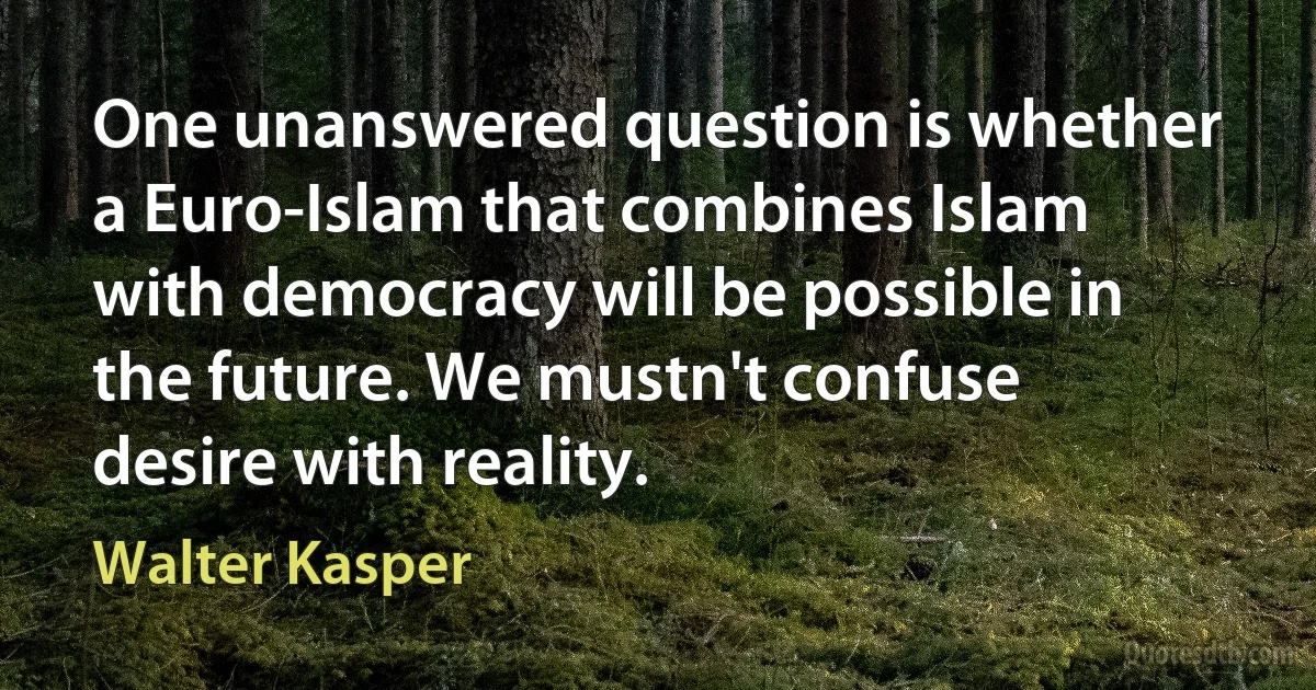 One unanswered question is whether a Euro-Islam that combines Islam with democracy will be possible in the future. We mustn't confuse desire with reality. (Walter Kasper)