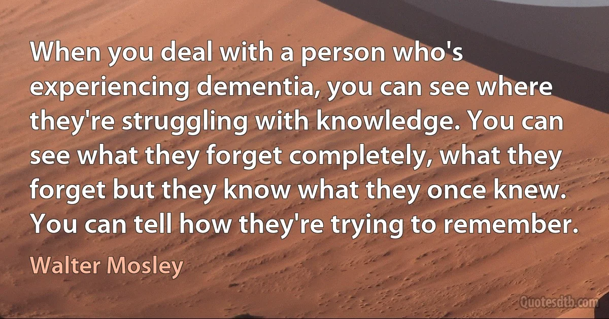 When you deal with a person who's experiencing dementia, you can see where they're struggling with knowledge. You can see what they forget completely, what they forget but they know what they once knew. You can tell how they're trying to remember. (Walter Mosley)