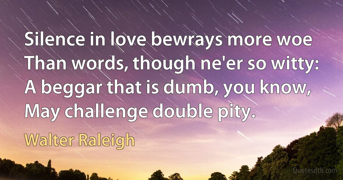 Silence in love bewrays more woe
Than words, though ne'er so witty:
A beggar that is dumb, you know,
May challenge double pity. (Walter Raleigh)