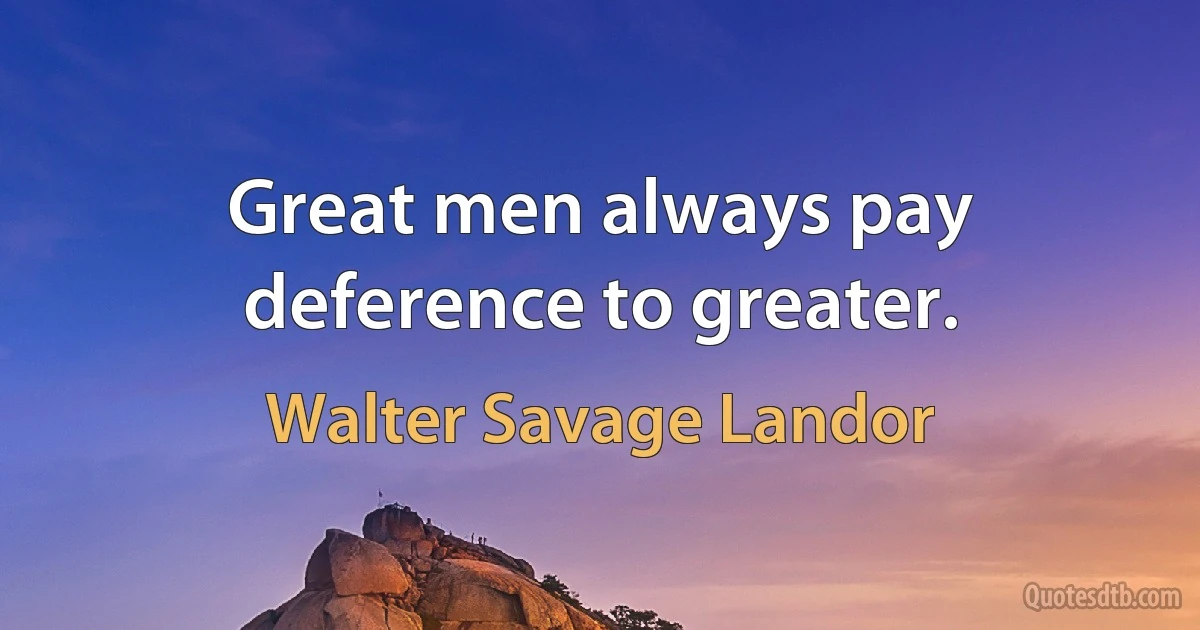 Great men always pay deference to greater. (Walter Savage Landor)