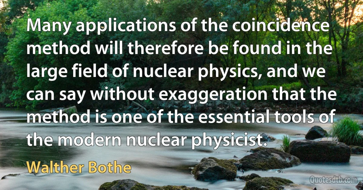 Many applications of the coincidence method will therefore be found in the large field of nuclear physics, and we can say without exaggeration that the method is one of the essential tools of the modern nuclear physicist. (Walther Bothe)