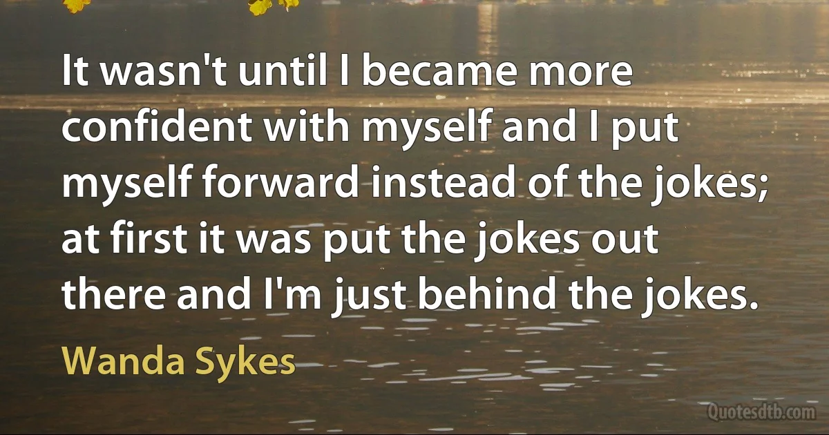 It wasn't until I became more confident with myself and I put myself forward instead of the jokes; at first it was put the jokes out there and I'm just behind the jokes. (Wanda Sykes)