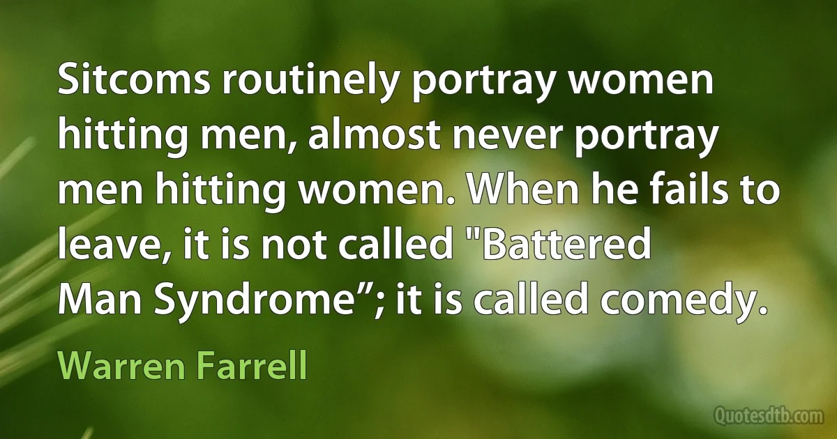 Sitcoms routinely portray women hitting men, almost never portray men hitting women. When he fails to leave, it is not called "Battered Man Syndrome”; it is called comedy. (Warren Farrell)