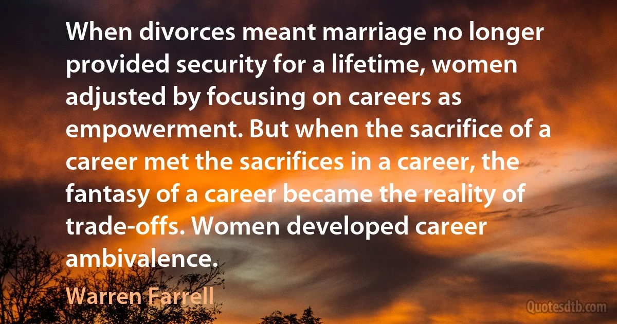 When divorces meant marriage no longer provided security for a lifetime, women adjusted by focusing on careers as empowerment. But when the sacrifice of a career met the sacrifices in a career, the fantasy of a career became the reality of trade-offs. Women developed career ambivalence. (Warren Farrell)