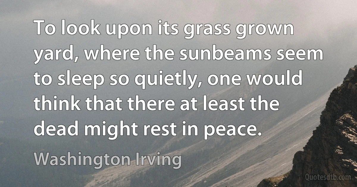 To look upon its grass grown yard, where the sunbeams seem to sleep so quietly, one would think that there at least the dead might rest in peace. (Washington Irving)