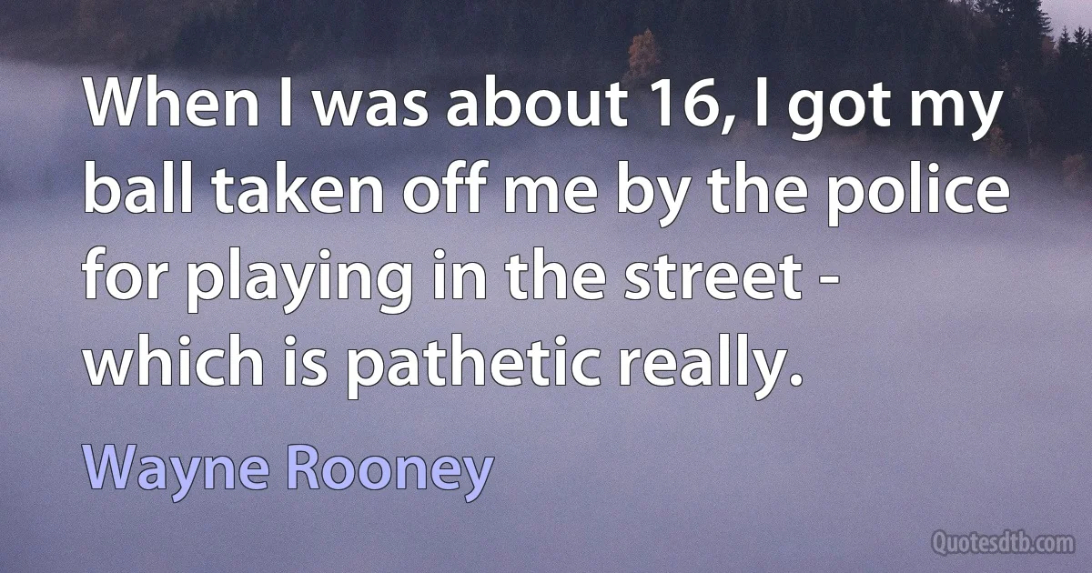 When I was about 16, I got my ball taken off me by the police for playing in the street - which is pathetic really. (Wayne Rooney)