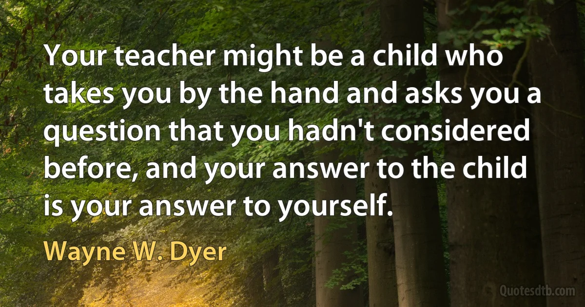 Your teacher might be a child who takes you by the hand and asks you a question that you hadn't considered before, and your answer to the child is your answer to yourself. (Wayne W. Dyer)