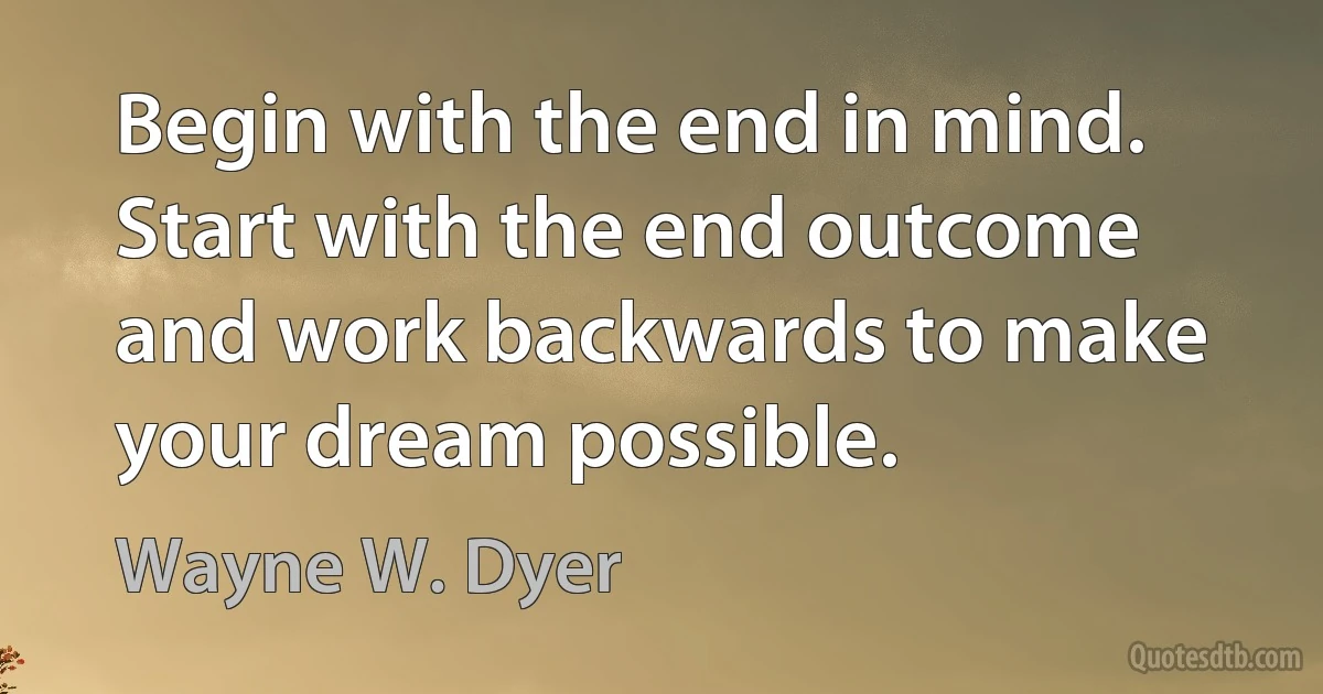 Begin with the end in mind. Start with the end outcome and work backwards to make your dream possible. (Wayne W. Dyer)