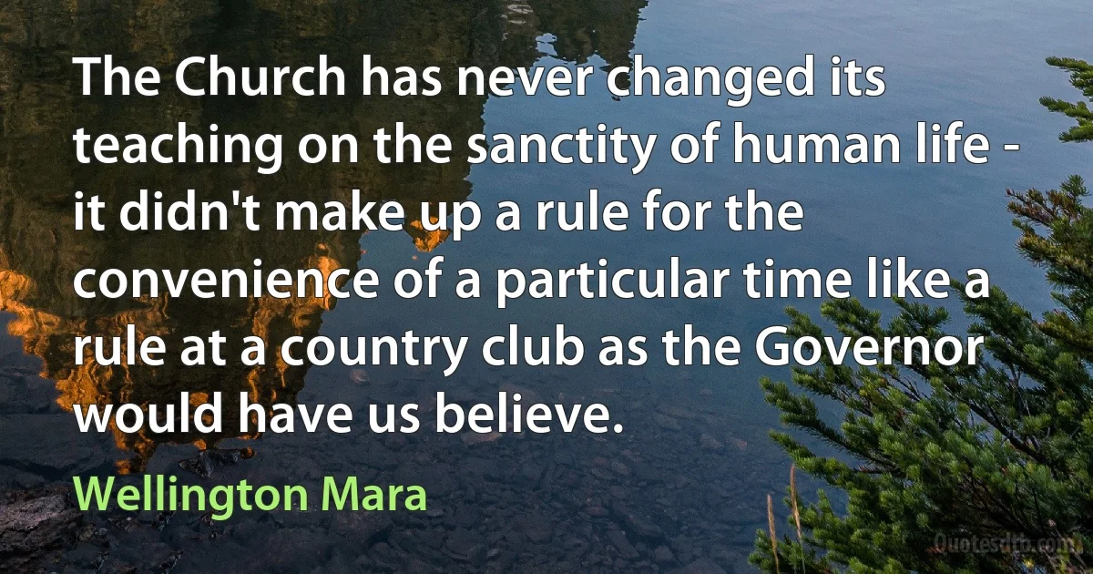 The Church has never changed its teaching on the sanctity of human life - it didn't make up a rule for the convenience of a particular time like a rule at a country club as the Governor would have us believe. (Wellington Mara)