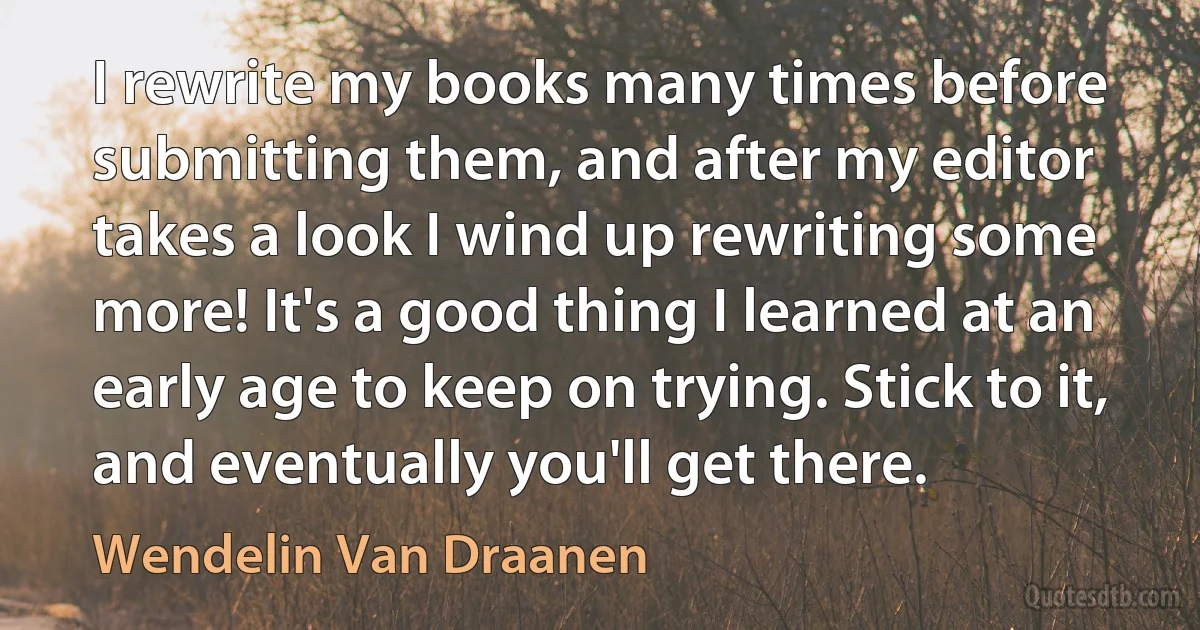 I rewrite my books many times before submitting them, and after my editor takes a look I wind up rewriting some more! It's a good thing I learned at an early age to keep on trying. Stick to it, and eventually you'll get there. (Wendelin Van Draanen)