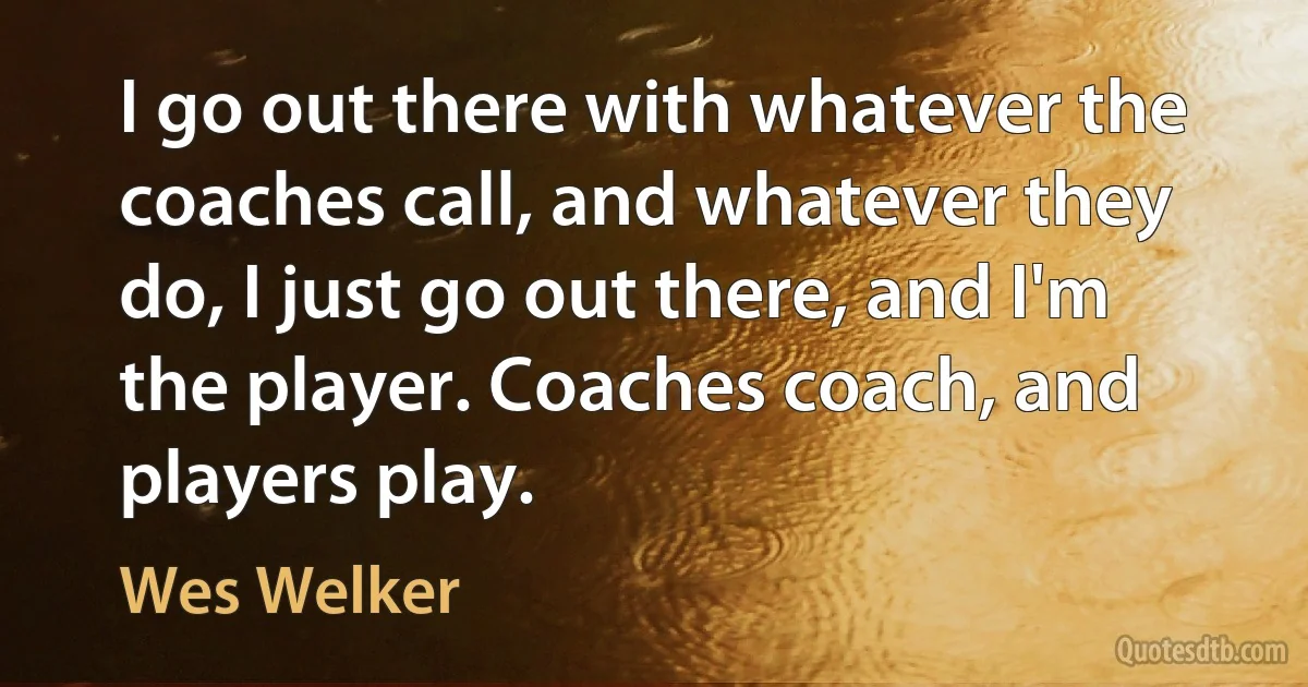 I go out there with whatever the coaches call, and whatever they do, I just go out there, and I'm the player. Coaches coach, and players play. (Wes Welker)