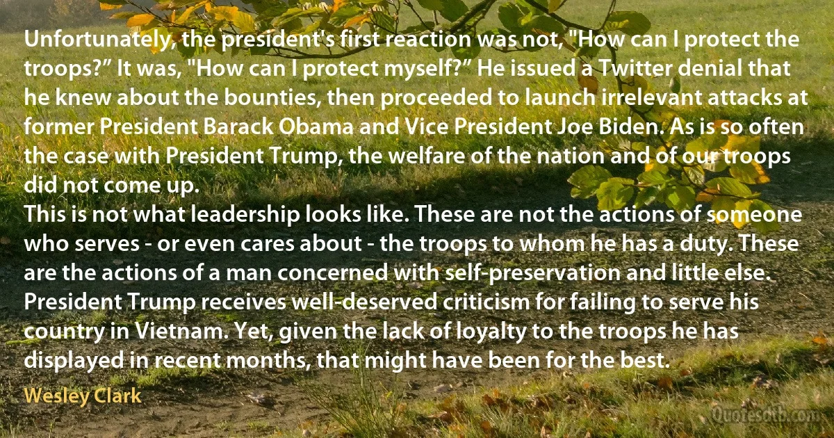 Unfortunately, the president's first reaction was not, "How can I protect the troops?” It was, "How can I protect myself?” He issued a Twitter denial that he knew about the bounties, then proceeded to launch irrelevant attacks at former President Barack Obama and Vice President Joe Biden. As is so often the case with President Trump, the welfare of the nation and of our troops did not come up.
This is not what leadership looks like. These are not the actions of someone who serves - or even cares about - the troops to whom he has a duty. These are the actions of a man concerned with self-preservation and little else.
President Trump receives well-deserved criticism for failing to serve his country in Vietnam. Yet, given the lack of loyalty to the troops he has displayed in recent months, that might have been for the best. (Wesley Clark)