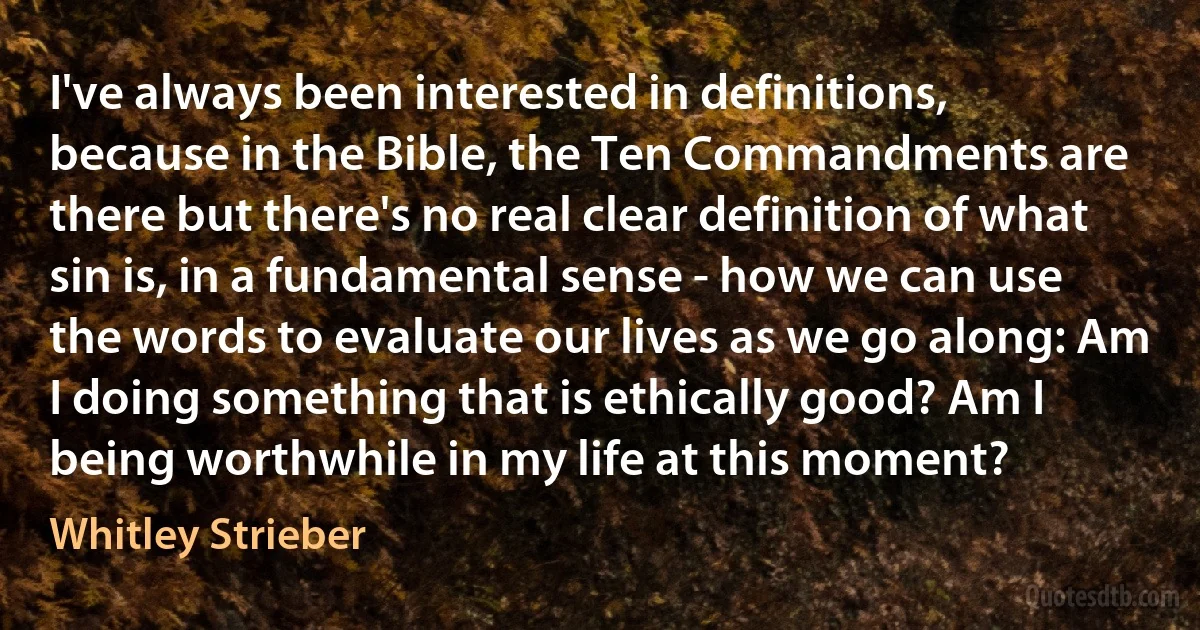 I've always been interested in definitions, because in the Bible, the Ten Commandments are there but there's no real clear definition of what sin is, in a fundamental sense - how we can use the words to evaluate our lives as we go along: Am I doing something that is ethically good? Am I being worthwhile in my life at this moment? (Whitley Strieber)