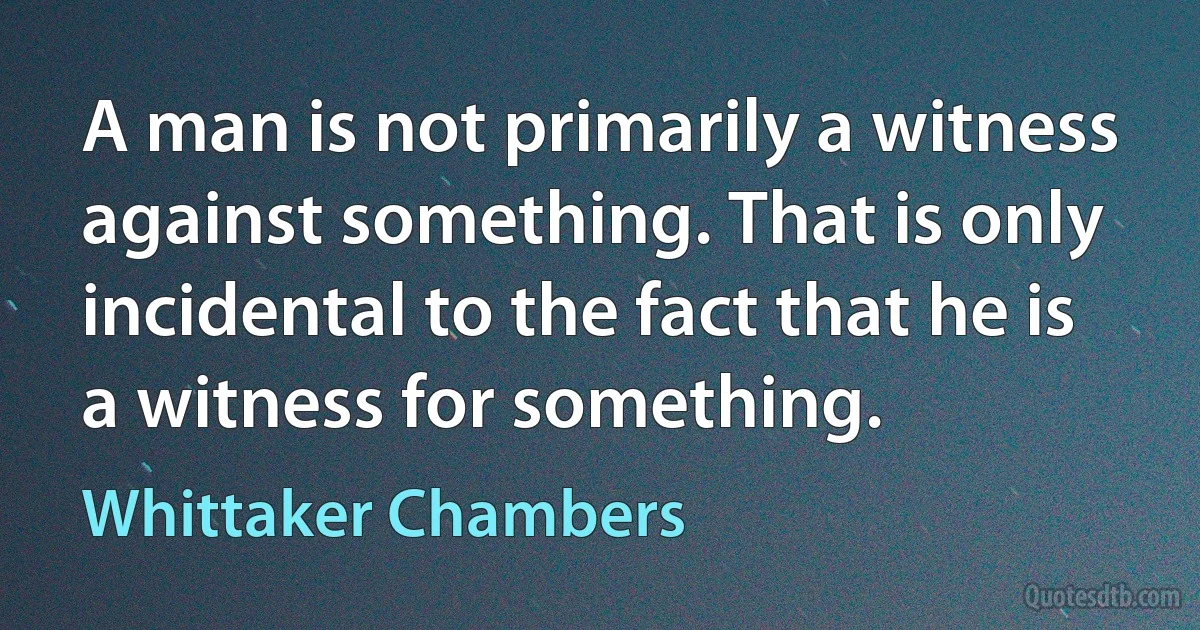 A man is not primarily a witness against something. That is only incidental to the fact that he is a witness for something. (Whittaker Chambers)